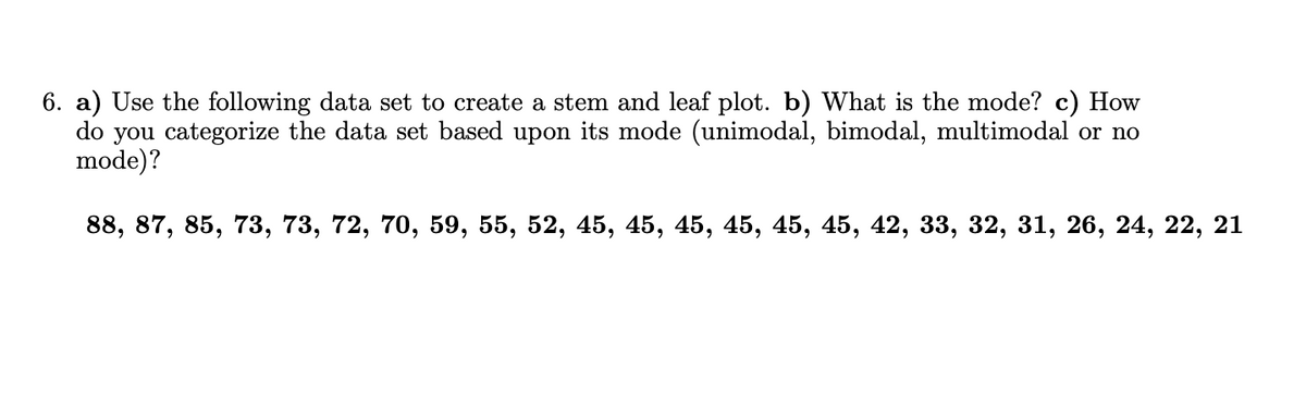 6. a) Use the following data set to create a stem and leaf plot. b) What is the mode? c) How
do you categorize the data set based upon its mode (unimodal, bimodal, multimodal or no
mode)?
88, 87, 85, 73, 73, 72, 70, 59, 55, 52, 45, 45, 45, 45, 45, 45, 42, 33, 32, 31, 26, 24, 22, 21
