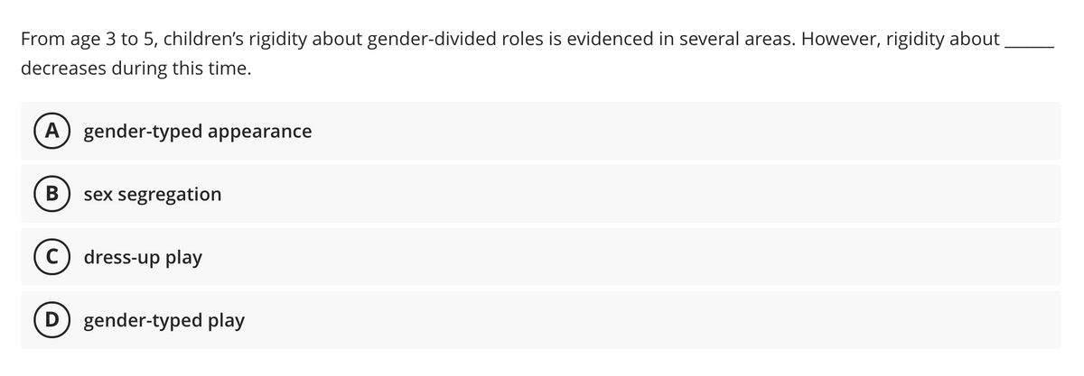 From age 3 to 5, children's rigidity about gender-divided roles is evidenced in several areas. However, rigidity about
decreases during this time.
A) gender-typed appearance
B
sex segregation
c) dress-up play
D gender-typed play
