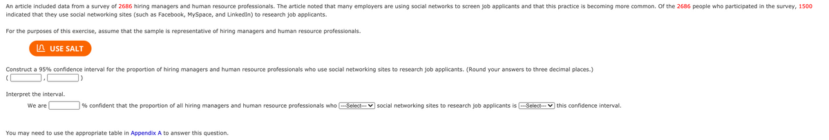 An article included data from a survey of 2686 hiring managers and human resource professionals. The article noted that many employers are using social networks to screen job applicants and that this practice is becoming more common. Of the 2686 people who participated in the survey, 1500
indicated that they use social networking sites (such as Facebook, MySpace, and LinkedIn) to research job applicants.
For the purposes of this exercise, assume that the sample is representative of hiring managers and human resource professionals.
n USE SALT
Construct a 95% confidence interval for the proportion of hiring managers and human resource professionals who use social networking sites to research job applicants. (Round your answers to three decimal places.)
Interpret the interval.
We are
% confident that the proportion of all hiring managers and human resource professionals who [---Select--- ♥ social networking sites to research job applicants is (---Select--- v] this confidence interval.
You may need to use the appropriate table in Appendix A to answer this question.
