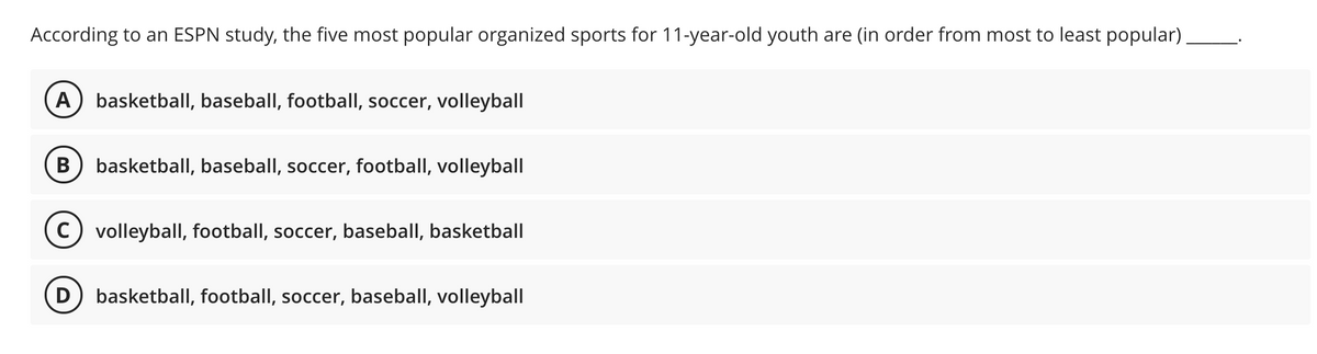 According to an ESPN study, the five most popular organized sports for 11-year-old youth are (in order from most to least popular)
A) basketball, baseball, football, soccer, volleyball
В
basketball, baseball, soccer, football, volleyball
C) volleybalI, football, soccer, baseball, basketball
D) basketball, football, soccer, baseball, volleyball
