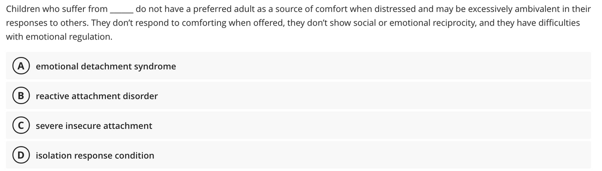 Children who suffer from
do not have a preferred adult as a source of comfort when distressed and may be excessively ambivalent in their
responses to others. They don't respond to comforting when offered, they don't show social or emotional reciprocity, and they have difficulties
with emotional regulation.
A) emotional detachment syndrome
В
reactive attachment disorder
severe insecure attachment
D) isolation response condition
