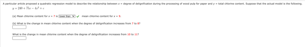 A particular article proposed a quadratic regression model to describe the relationship between x = degree of delignification during the processing of wood pulp for paper and y = total chlorine content. Suppose that the actual model is the following.
y = 240 + 75x – 4x? + e
(a) Mean chlorine content for x = 7 is lower than ♥
mean chlorine content for x = 9.
(b) What is the change in mean chlorine content when the degree of delignification increases from 7 to 8?
What is the change in mean chlorine content when the degree of delignification increases from 10 to 11?
