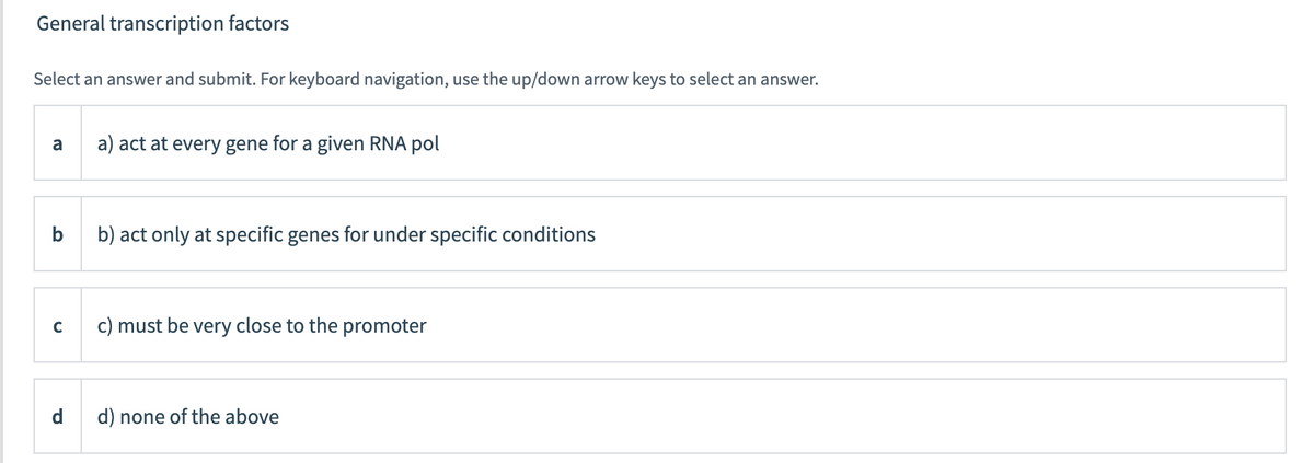 General transcription factors
Select an answer and submit. For keyboard navigation, use the up/down arrow keys to select an answer.
a
a) act at every gene for a given RNA pol
b
b) act only at specific genes for under specific conditions
c) must be very close to the promoter
C
d) none of the above
