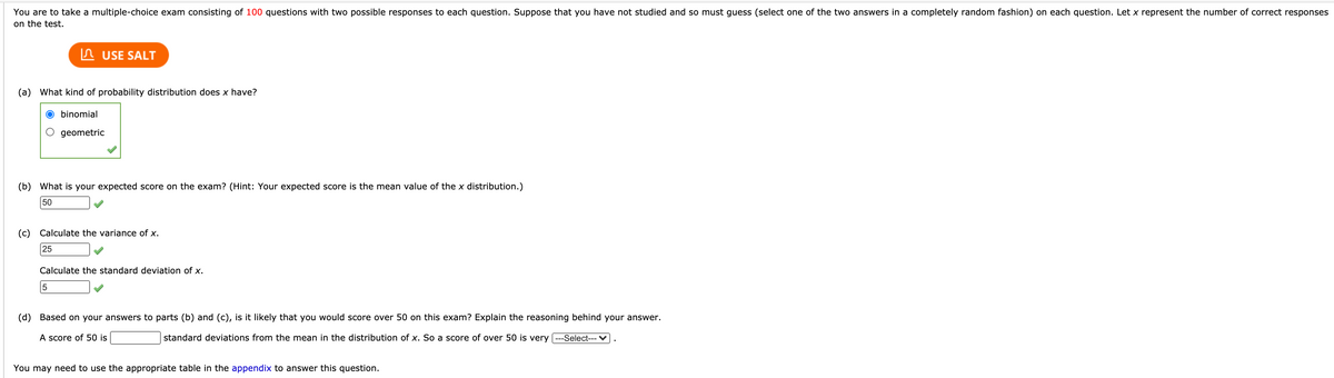 You are to take a multiple-choice exam consisting of 100 questions with two possible responses to each question. Suppose that you have not studied and so must guess (select one of the two answers in a completely random fashion) on each question. Let x represent the number of correct responses
on the test.
In USE SALT
(a) What kind of probability distribution does x have?
binomial
geometric
(b) What is your expected score on the exam? (Hint: Your expected score is the mean value of the x distribution.)
50
(c) Calculate the variance of x.
25
Calculate the standard deviation of x.
(d) Based on your answers to parts (b) and (c), is it likely that you would score over 50 on this exam? Explain the reasoning behind your answer.
A score of 50 is
standard deviations from the mean in the distribution of x. So a score of over 50 is very [---Select--- ♥
You may need to use the appropriate table in the appendix to answer this question.
