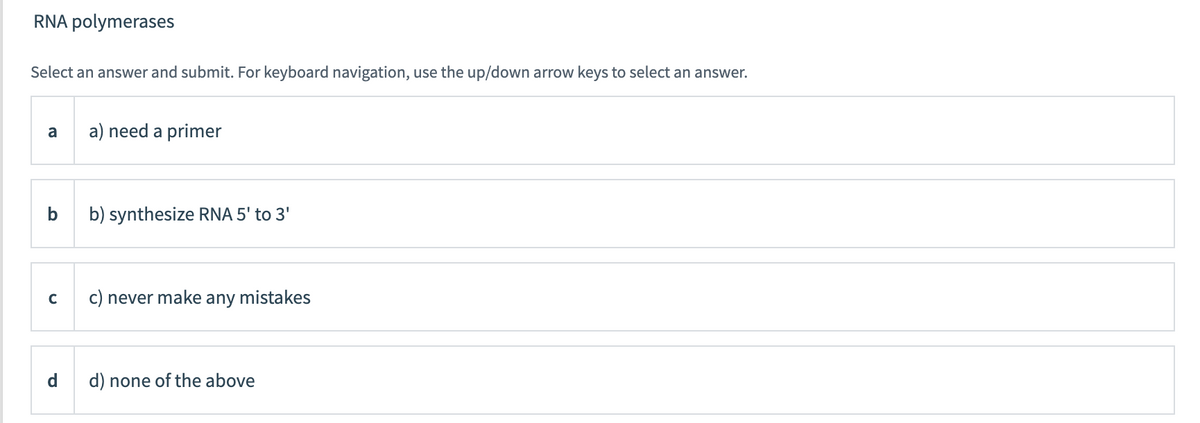 RNA polymerases
Select an answer and submit. For keyboard navigation, use the up/down arrow keys to select an answer.
a) need a primer
a
b
b) synthesize RNA 5' to 3'
c) never make
any
mistakes
C
d) none of the above
