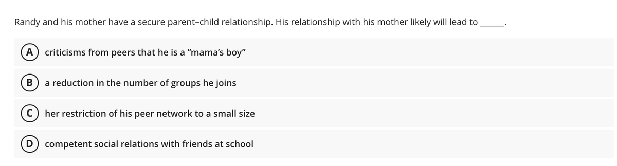 Randy and his mother have a secure parent-child relationship. His relationship with his mother likely will lead to
A
criticisms from peers that he is a "mama's boy"
B
a reduction in the number of groups he joins
her restriction of his peer network to a small size
D) competent social relations with friends at school
