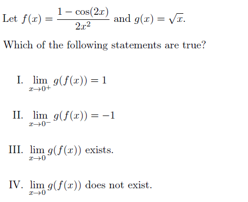1- cos(2.x)
Let f(r) =
and g(x) = Vr.
2x2
Which of the following statements are true?
I. lim g(f(x)) = 1
II. lim g(f(x)) = -1
III. lim g(f(x)) exists.
IV. lim g(f(r)) does not exist.
