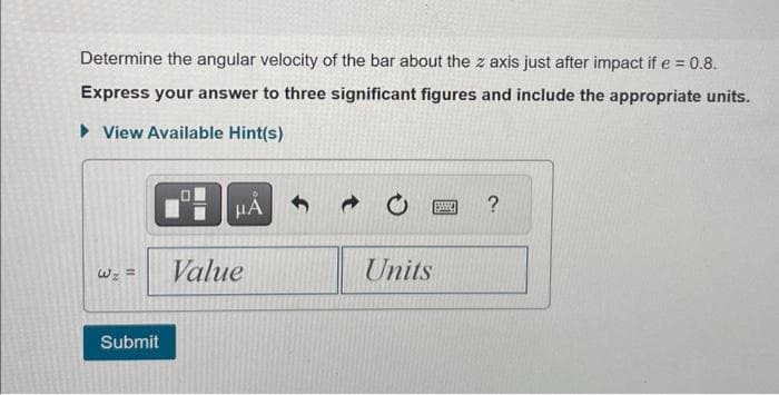 Determine the angular velocity of the bar about the z axis just after impact if e = 0.8.
Express your answer to three significant figures and include the appropriate units.
► View Available Hint(s)
W₂ =
Submit
μÁ
Value
- 0
Units
?