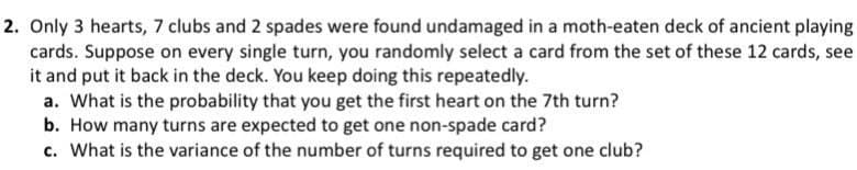 2. Only 3 hearts, 7 clubs and 2 spades were found undamaged in a moth-eaten deck of ancient playing
cards. Suppose on every single turn, you randomly select a card from the set of these 12 cards, see
it and put it back in the deck. You keep doing this repeatedly.
a. What is the probability that you get the first heart on the 7th turn?
b. How many turns are expected to get one non-spade card?
c. What is the variance of the number of turns required to get one club?
