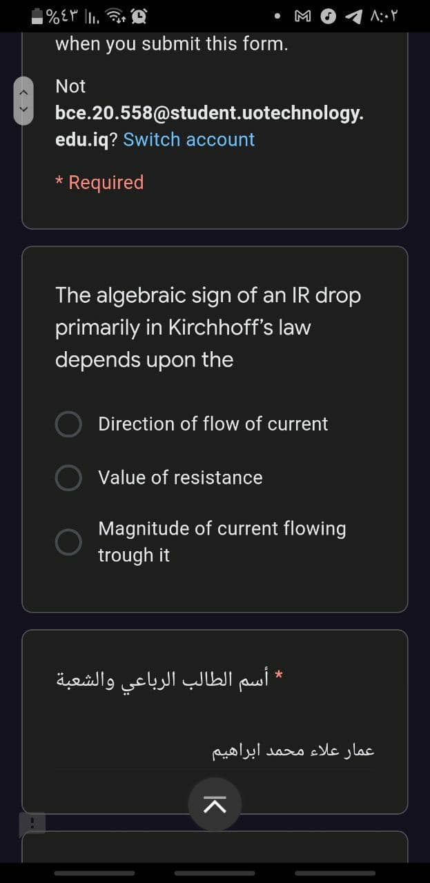 M
when you submit this form.
Not
bce.20.558@student.uotechnology.
edu.iq? Switch account
* Required
The algebraic sign of an IR drop
primarily in Kirchhoff's law
depends upon the
Direction of flow of current
Value of resistance
Magnitude of current flowing
trough it
* أسم الطالب الرباعي والشعبة
عمار علاء محمد ابراهیم
