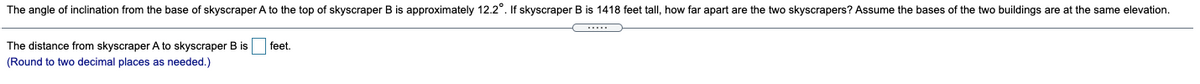 The angle of inclination from the base of skyscraper A to the top of skyscraper B is approximately 12.2°. If skyscraper B is 1418 feet tall, how far apart are the two skyscrapers? Assume the bases of the two buildings are at the same elevation.
The distance from skyscraper A to skyscraper B is
feet.
(Round to two decimal places as needed.)
