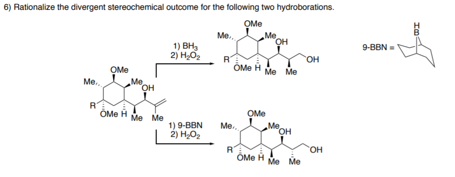 6) Rationalize the divergent stereochemical outcome for the following two hydroborations.
OMe
Me
Me,
1) ВНз
2) H2O2
9-BBN =
RT
OH
OMe
ÕMe H
Me Me
Me
OH
Me.,
R
ÕMe H
OMe
Ме Ме
1) 9-BBN
2) H2O2
Me.,
„Me
°OH
R
ÕMe H
`OH
Ме Мe
