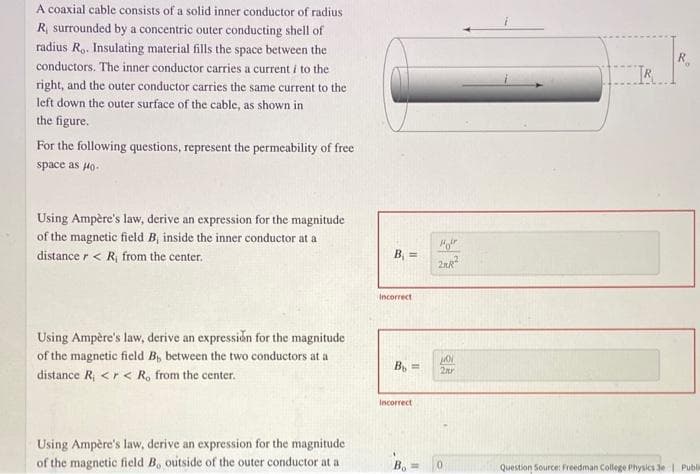 A coaxial cable consists of a solid inner conductor of radius
R, surrounded by a concentric outer conducting shell of
radius Ro. Insulating material fills the space between the
conductors. The inner conductor carries a current i to the
right, and the outer conductor carries the same current to the
left down the outer surface of the cable, as shown in
the figure.
For the following questions, represent the permeability of free
space as Ho-
Using Ampère's law, derive an expression for the magnitude
of the magnetic field B, inside the inner conductor at a
distance r < R, from the center.
Using Ampère's law, derive an expression for the magnitude
of the magnetic field B, between the two conductors at a
distance R₁ <r < R, from the center.
Using Ampère's law, derive an expression for the magnitude
of the magnetic field B, outside of the outer conductor at a
B₁ =
Incorrect
Bb=
Incorrect
B₁ =
Hor
2KR:²
Ho
2nr
IR
Question Source: Freedman College Physics 3e | Publi