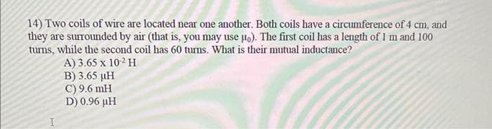 14) Two coils of wire are located near one another. Both coils have a circumference of 4 cm, and
they are surrounded by air (that is, you may use uo). The first coil has a length of 1 m and 100
turns, while the second coil has 60 turns. What is their mutual inductance?
A) 3.65 x 10-2 H
B) 3.65 µH
C) 9.6 mH
D) 0.96 µH