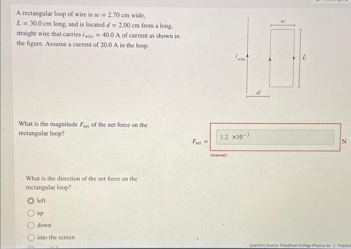 A rectangular loop of wire is w = 2.70 cm wide,
L = 30.0 cm long, and is located d = 2.00 cm from a long,
straight wire that carries iwire = 40.0 A of current as shown in
the figure. Assume a current of 20.0 A in the loop.
What is the magnitude Fnet of the net force on the
rectangular loop?
What is the direction of the net force on the
rectangular loop?
left
up
down
into the screen
Fnet
E
wire
1.2 X10-3
Incorrect
W
Question Source: Freedman College Physics 3e | Publish