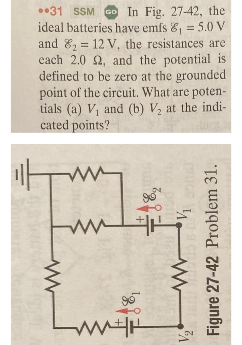 31 SSM Go In Fig. 27-42, the
ideal batteries have emfs 8₁ = 5.0 V
and 82= 12 V, the resistances are
each 2.0 2, and the potential is
defined to be zero at the grounded
point of the circuit. What are poten-
tials (a) V₁ and (b) V₂ at the indi-
cated points?
It
ww
ww
m
Luth
V₁
Figure 27-42 Problem 31.
V₂
www