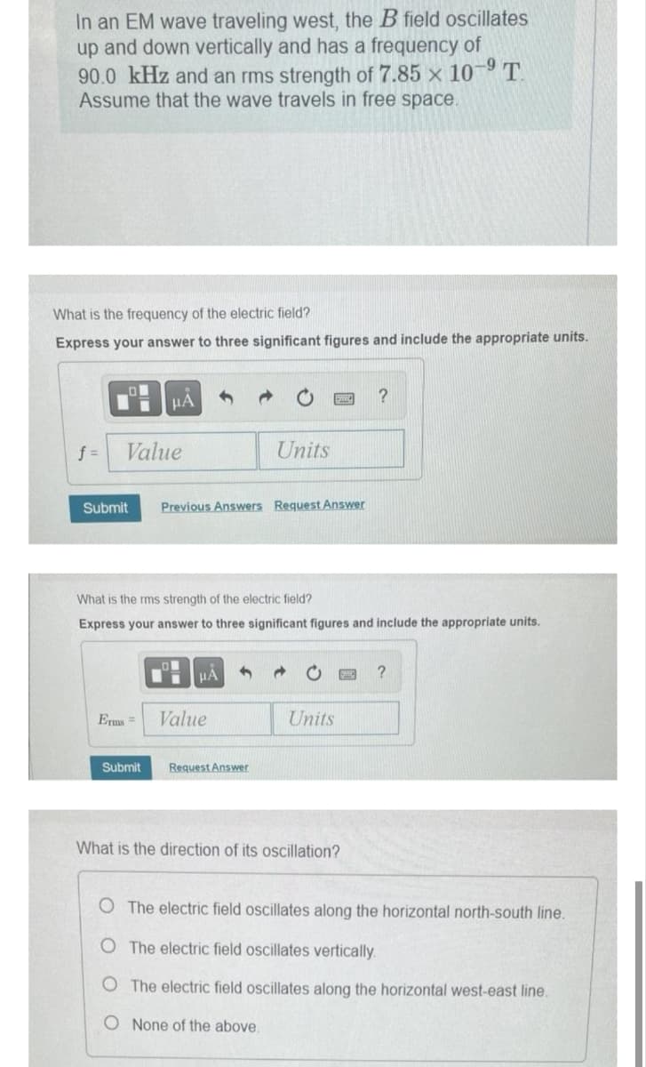 In an EM wave traveling west, the B field oscillates
up and down vertically and has a frequency of
90.0 kHz and an rms strength of 7.85 x 10-⁹ T
Assume that the wave travels in free space.
What is the frequency of the electric field?
Express your answer to three significant figures and include the appropriate units.
f =
Value
Submit
μA
Erms=
Submit
Previous Answers Request Answer
What is the rms strength of the electric field?
Express your answer to three significant figures and include the appropriate units.
μA
Units
Value
Request Answer
Units
?
What is the direction of its oscillation?
?
O The electric field oscillates along the horizontal north-south line.
O The electric field oscillates vertically.
O The electric field oscillates along the horizontal west-east line.
O
None of the above.