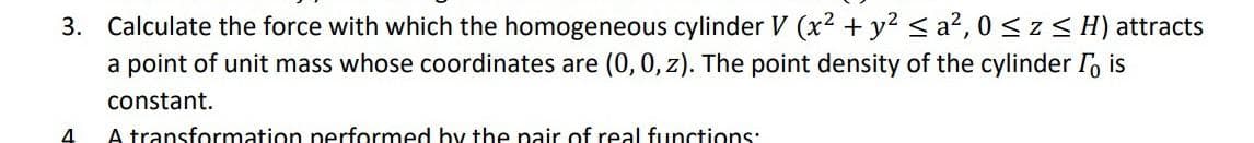 3. Calculate the force with which the homogeneous cylinder V (x² + y² ≤ a², 0≤ z ≤ H) attracts
a point of unit mass whose coordinates are (0, 0, z). The point density of the cylinder I is
constant.
4
A transformation performed by the pair of real functions: