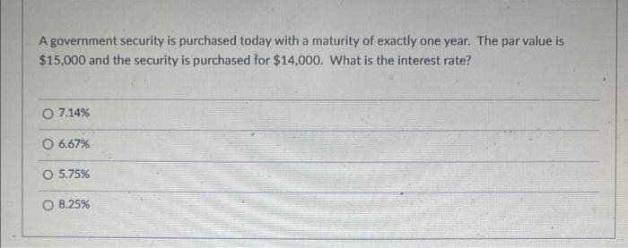 A government security is purchased today with a maturity of exactly one year. The par value is
$15,000 and the security is purchased for $14,000. What is the interest rate?
O 7.14%
6.67%
O 5.75%
O 8.25%