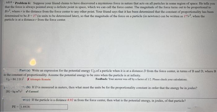 kal
Problem 6: Suppose your friend claims to have discovered a mysterious force in nature that acts on all particles in some region of space. He tells you
that the force is always pointed away a definite point in space, which we can call the force center. The magnitude of the force turns out to be proportional to
Bir, where r is the distance from the force center to any other point. Your friend says that it has been determined that the constant of proportionality has been
determined to be B-17 (in units to be determined later), so that the magnitude of the force on a particle (in newtons) can be written as 17/r³, when the
particle is at a distance r from the force center.
Part (a) Write an expression for the potential energy Up of a particle when it is at a distance D from the force center, in terms of B and D, where B
is the constant of proportionality. Assume the potential energy to be zero when the particle is at infinity.
Feedback: Your answer was off by a factor of 1/2. Please check your calculations.
Up-B(2D)
X Attempts Remain
(b) If D is measured in meters, then what must the units be for the proportionality constant in order that the energy be in joules?
[B] kg m ✔Correct!
rt (c) If the particle is a distance 0.92 m from the force center, then what is the potential energy, in joules, of that particle?
PE 1.6928