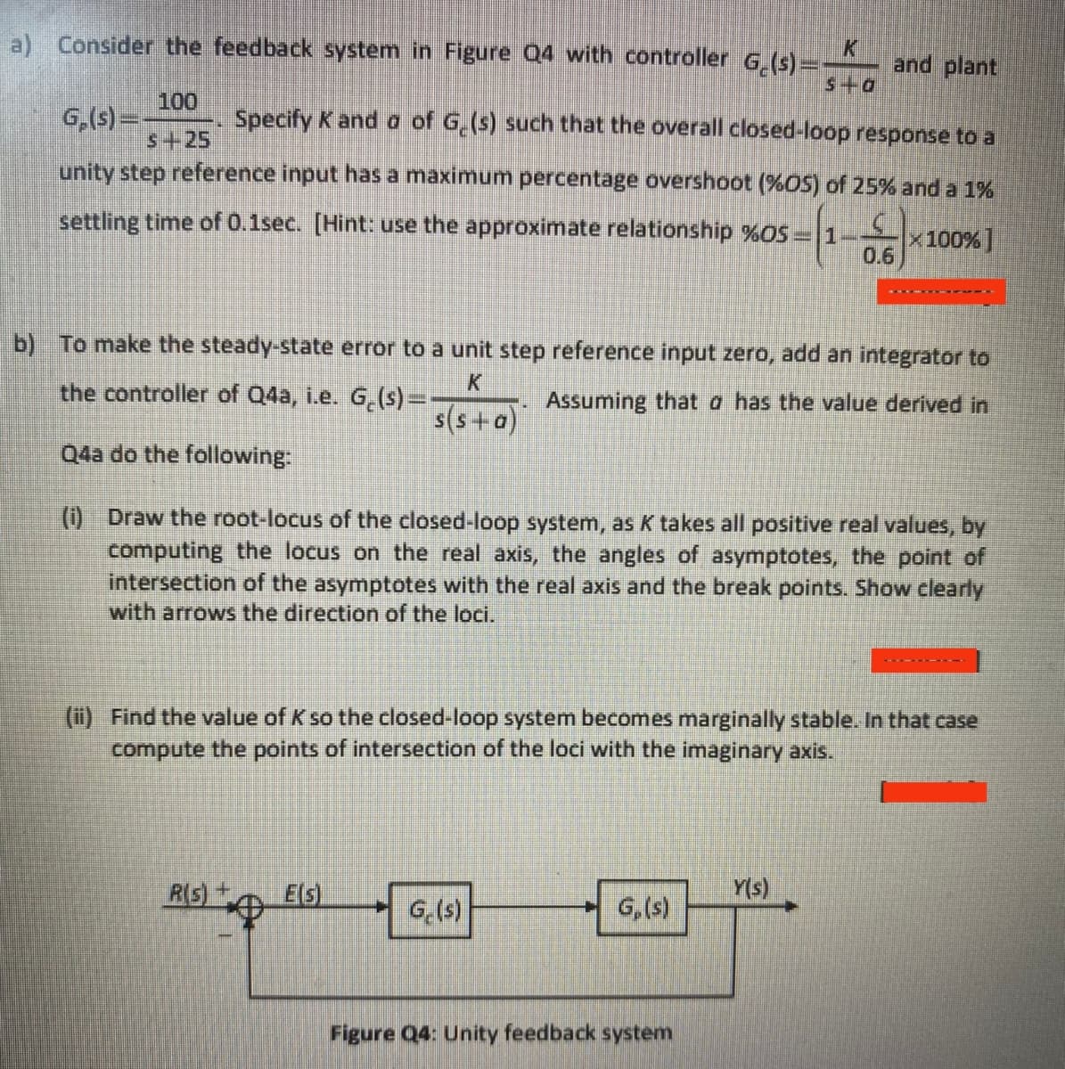 a) Consider the feedback system in Figure Q4 with controller G (s)=-
and plant
s+a
100
G,(s)=-
s+25
Specify K and a of G,(s) such that the overall closed-loop response to a
unity step reference input has a maximum percentage overshoot (%OS) of 25% and a 1%
settling time of 0.1sec. [Hint: use the approximate relationship %OS = 1
x100% ]
0.6
b) To make the steady-state error to a unit step reference input zero, add an integrator to
K.
the controller of Q4a, i.e. G,(s)=-
Assuming that a has the value derived in
s(s+a)
Q4a do the following:
(0 Draw the root-locus of the closed-loop system, as K takes all positive real values, by
computing the locus on the real axis, the angles of asymptotes, the point of
intersection of the asymptotes with the real axis and the break points. Show clearly
with arrows the direction of the loci.
(ii) Find the value of K so the closed-loop system becomes marginally stable. In that case
compute the points of intersection of the loci with the imaginary axis.
R(s)+
Els)
Y(s)
G,(s)
G,(s)
Figure Q4: Unity feedback system
