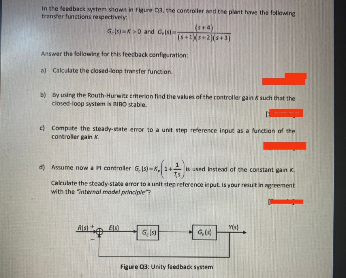 In the feedback system shown in Figure Q3, the controller and the plant have the following
transfer functions respectively:
(s+4)
(s+1)(s+2)(s+3)
G.(s) = K>0 and G,(s) =
Answer the following for this feedback configuration:
a) Calculate the closed-loop transfer function.
b) By using the Routh-Hurwitz criterion find the values of the controller gain K such that the
closed-loop system is BIBO stable.
c) Compute the steady-state error to a unit step reference input as a function of the
controller gain K.
d) Assume now a PI controller G.(s)=K, 1+
is used instead of the constant gain K.
Ts
Calculate the steady-state error to a unit step reference input. Is your result in agreement
with the "internal model principle"?
R(s)+
E(s)
Y(s)
G.(s)
G,(s)
Figure Q3: Unity feedback system
