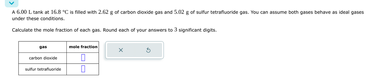 A 6.00 L tank at 16.8 °C is filled with 2.62 g of carbon dioxide gas and 5.02 g of sulfur tetrafluoride gas. You can assume both gases behave as ideal gases
under these conditions.
Calculate the mole fraction of each gas. Round each of your answers to 3 significant digits.
gas
carbon dioxide
sulfur tetrafluoride
mole fraction
0
X