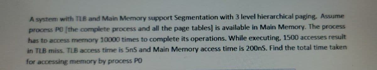 A system with TLB and Main Memory support Segmentation with 3 level hierarchical paging. Assume
process PO [the complete process and all the page tables] is available in Main Memory. The process
has to access memory 10000 times to complete its operations. While executing, 1500 accesses result
in TLB miss. TLB access time is 5nS and Main Memory access time is 200nS. Find the total time taken
for accessing memory by process PO