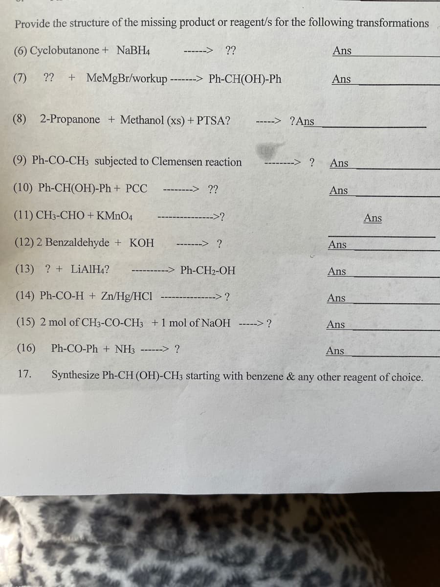 Provide the structure of the missing product or reagent/s for the following transformations
(6) Cyclobutanone + NaBH4
??
Ans
------>
(7)
??
+ MeMgBr/workup
Ph-CH(OH)-Ph
Ans
(8) 2-Propanone + Methanol (xs) + PTSA?
?Ans
----->
(9) Ph-CO-CH3 subjected to Clemensen reaction
Ans
(10) Ph-CH(OH)-Ph + PCC
??
Ans
(11) CH3-CHO + KMNO4
->?
Ans
(12) 2 Benzaldehyde + KOH
-------> ?
Ans
(13) ? + LIAIH4?
Ph-CH2-OH
Ans
(14) Ph-CO-H + Zn/Hg/HCl
---> ?
Ans
(15) 2 mol of CH3-CO-CH3 +1 mol of NaOH -----> ?
Ans
(16)
Ph-CO-Ph + NH3 ------> ?
Ans
17.
Synthesize Ph-CH (OH)-CH3 starting with benzene & any other reagent of choice.
