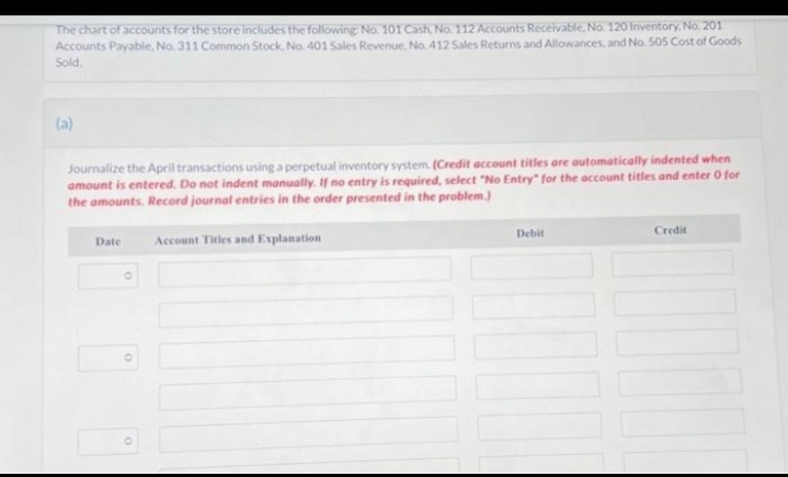 The chart of accounts for the store includes the following: No. 101 Cash, No. 112 Accounts Receivable, No. 120 Inventory, No. 201
Accounts Payable, No. 311 Common Stock, No. 401 Sales Revenue, No. 412 Sales Returns and Allowances, and No. 505 Cost of Goods
Sold.
(a)
Journalize the April transactions using a perpetual inventory system. (Credit account titles are automatically indented when
amount is entered. Do not indent manually. If no entry is required, select "No Entry for the account titles and enter 0 for
the amounts. Record journal entries in the order presented in the problem.)
Account Titles and Explanation
Date
O
Debit
Credit