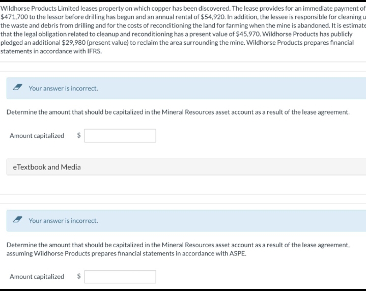 Wildhorse Products Limited leases property on which copper has been discovered. The lease provides for an immediate payment of
$471,700 to the lessor before drilling has begun and an annual rental of $54,920. In addition, the lessee is responsible for cleaning u
the waste and debris from drilling and for the costs of reconditioning the land for farming when the mine is abandoned. It is estimate
that the legal obligation related to cleanup and reconditioning has a present value of $45,970. Wildhorse Products has publicly
pledged an additional $29,980 (present value) to reclaim the area surrounding the mine. Wildhorse Products prepares financial
statements in accordance with IFRS.
Your answer is incorrect.
Determine the amount that should be capitalized in the Mineral Resources asset account as a result of the lease agreement.
Amount capitalized $
eTextbook and Media
Your answer is incorrect.
Determine the amount that should be capitalized in the Mineral Resources asset account as a result of the lease agreement,
assuming Wildhorse Products prepares financial statements in accordance with ASPE.
Amount capitalized $
