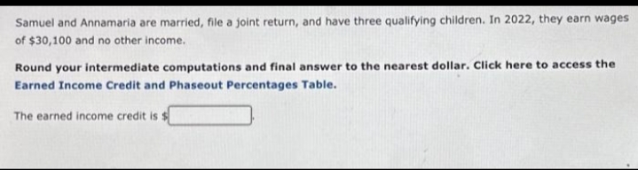 Samuel and Annamaria are married, file a joint return, and have three qualifying children. In 2022, they earn wages
of $30,100 and no other income.
Round your intermediate computations and final answer to the nearest dollar. Click here to access the
Earned Income Credit and Phaseout Percentages Table.
The earned income credit is $