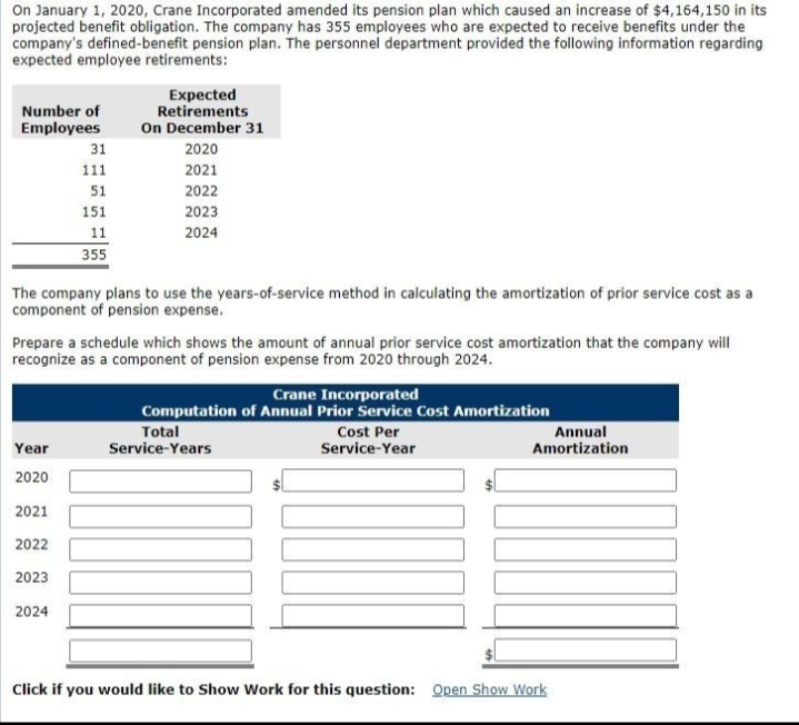 On January 1, 2020, Crane Incorporated amended its pension plan which caused an increase of $4,164,150 in its
projected benefit obligation. The company has 355 employees who are expected to receive benefits under the
company's defined-benefit pension plan. The personnel department provided the following information regarding
expected employee retirements:
Number of
Employees
31
111
51
151
11
355
Expected
Retirements
On December 31
2020
2021
2022
2023
2024
The company plans to use the years-of-service method in calculating the amortization of prior service cost as a
component of pension expense.
Year
2020
2021
2022
2023
2024
Prepare a schedule which shows the amount of annual prior service cost amortization that the company will
recognize as a component of pension expense from 2020 through 2024.
Crane Incorporated
Computation of Annual Prior Service Cost Amortization
Cost Per
Service-Year
Total
Service-Years
Annual
Amortization
Click if you would like to Show Work for this question: Open Show Work