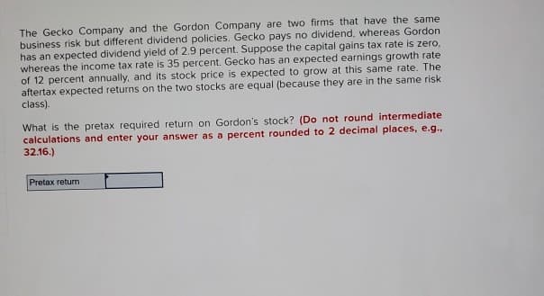 The Gecko Company and the Gordon Company are two firms that have the same
business risk but different dividend policies. Gecko pays no dividend, whereas Gordon
has an expected dividend yield of 2.9 percent. Suppose the capital gains tax rate is zero,
whereas the income tax rate is 35 percent. Gecko has an expected earnings growth rate
of 12 percent annually, and its stock price is expected to grow at this same rate. The
aftertax expected returns on the two stocks are equal (because they are in the same risk
class).
What is the pretax required return on Gordon's stock? (Do not round intermediate
calculations and enter your answer as a percent rounded to 2 decimal places, e.g.,
32.16.)
Pretax return