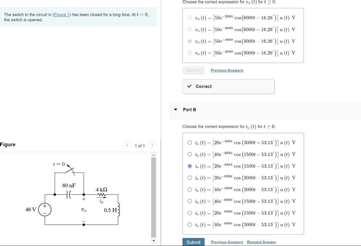 The switch in the circuit in (Figure 1) has been closed for a long time. At t = 0,
the switch is opened.
Choose the correct expression for vo (t) for t≥ 0.
vo (t)= [50e 2000 cos(6000t - 16.26°)] u (t) V
vo (t) = [50e
4000t
-4000t
*cos(6000t - 16.26°)] u (t) V
vo (t)= [50e cos (3000t 16.26")] u (t) V
vo (t)
[50e-2000+ cos(3000t - 16.26")] u (t) V
Figure
48 V
Submit
Previous Answers
Part B
Correct
1 of 1
Choose the correct expression for i, (t) fort > 0.
Oio (t) = [20e-4000+ cos (3000t - 53.13°)] u (t) V
-4000
Oio (t) = [40e cos (1500t 53.13)] u (t) V
io (t) = [20e 4000+ cos (1500t-53.13")] u (t) V
-8000t
Oio (t) = [20e cos (3000t
80 nF
+
Vo
4 ΚΩ
w
io
0.5 H
53.13")] u (t) V
Oio (t)= [40e
-4000+
cos (3000t
53.13)] u (t) V
Oio (t)= [40e-8000
cos (1500t
53.13)] u (t) V
Oio (t) = [20e 8000+ cos (1500t - 53.13)] u (t) V
Oio (t)= [40e 8000+ cos (3000t-53.13°)] u (t) V
Submit
Previous Answers Request Answer