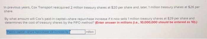 In previous years, Cox Transport reacquired 2 million treasury shares at $20 per share and, later, 1 million treasury shares at $26 per
share.
By what amount will Cox's paid-in capital-share repurchase increase if it now sells 1 million treasury shares at $29 per share and
determines the cost of treasury shares by the FIFO method? (Enter answer in millions (i.e., 10,000,000 should be entered as 10).)
Paid-in capital-share repurchase will increase by
million