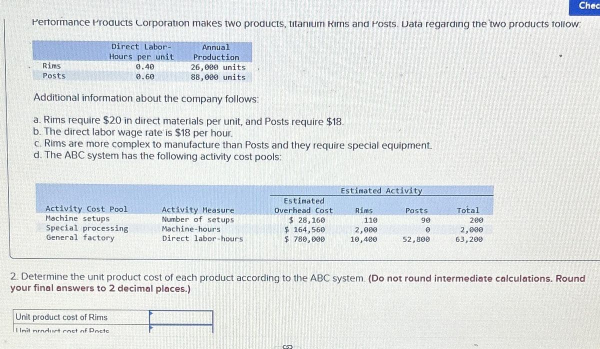 Performance Products Corporation makes two products, titanium Rims and Posts. Data regarding the two products follow:
Direct Labor-
Hours per unit
Rims
Posts
0.40
0.60
Annual
Production
26,000 units
88,000 units
Chec
Additional information about the company follows:
a. Rims require $20 in direct materials per unit, and Posts require $18.
b. The direct labor wage rate is $18 per hour.
c. Rims are more complex to manufacture than Posts and they require special equipment.
d. The ABC system has the following activity cost pools:
Estimated Activity
Activity Cost Pool
Machine setups
Special processing
General factory
Activity Measure
Number of setups
Machine-hours.
Estimated
Overhead Cost
$ 28,160
Rims
110
Posts
90
Total
200
$ 164,560
2,000
0
2,000
Direct labor-hours
$ 780,000
10,400
52,800
63,200
2. Determine the unit product cost of each product according to the ABC system. (Do not round intermediate calculations. Round
your final answers to 2 decimal places.)
Unit product cost of Rims
I Init product cost of Docte