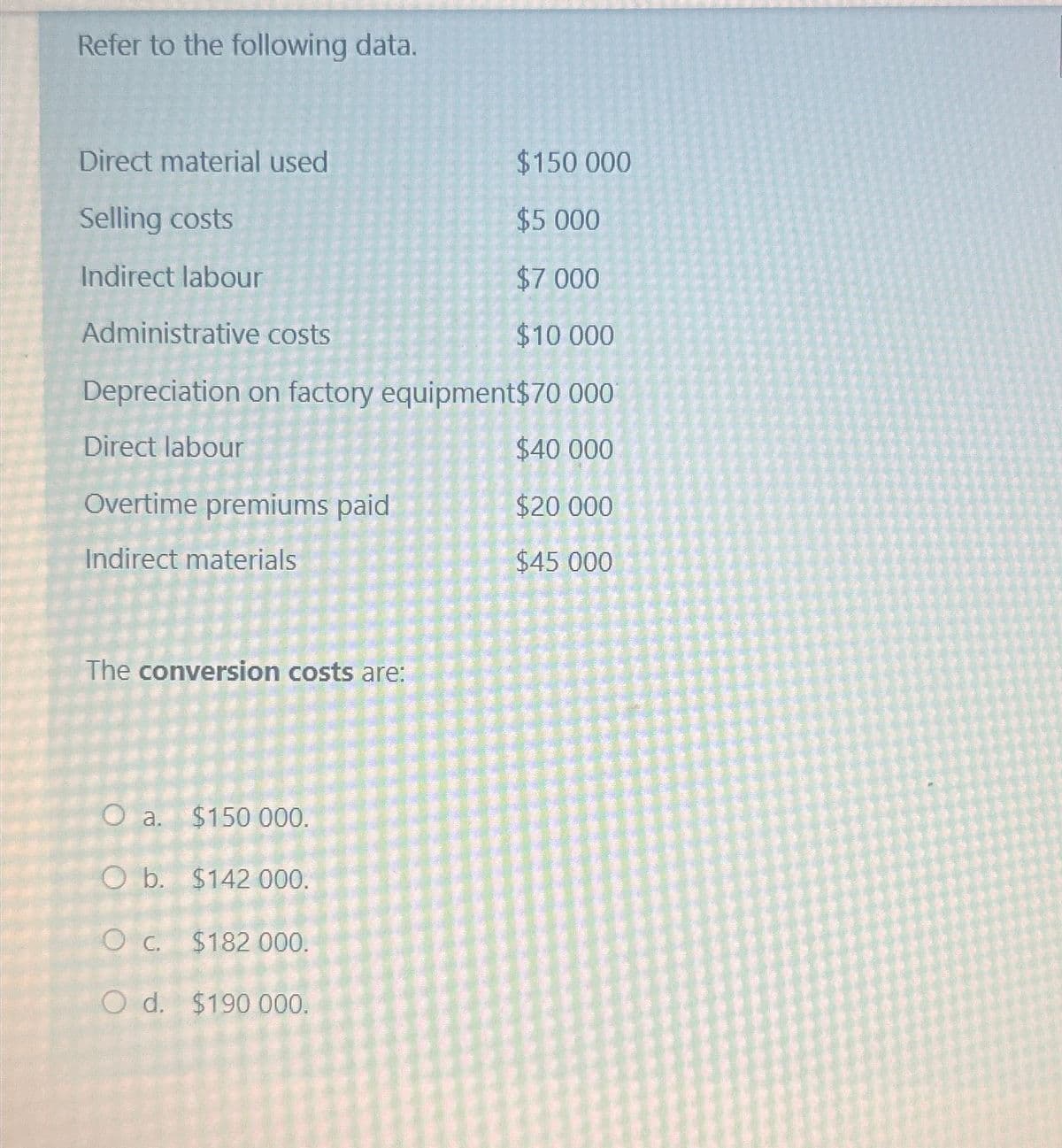 Refer to the following data.
Direct material used
Selling costs
Indirect labour
Administrative costs
$150 000
$5.000
$7.000
$10 000
Depreciation on factory equipment$70 000
Direct labour
$40 000
Overtime premiums paid
$20 000
Indirect materials
$45 000
The conversion costs are:
O a. $150 000.
O b. $142 000.
O c. $182 000.
Od. $190 000.