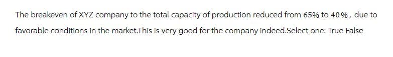 The breakeven of XYZ company to the total capacity of production reduced from 65% to 40%, due to
favorable conditions in the market.This is very good for the company indeed.Select one: True False