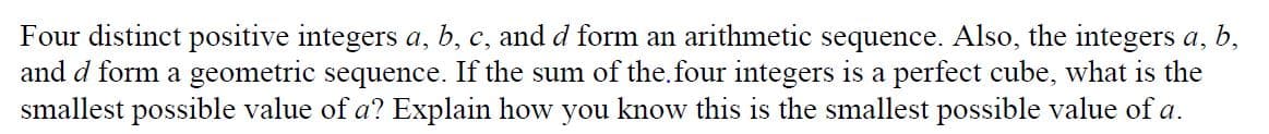 Four distinct positive integers a, b, c, and d form an arithmetic sequence. Also, the integers a, b,
and d form a geometric sequence. If the sum of the.four integers is a perfect cube, what is the
smallest possible value of a? Explain how you know this is the smallest possible value of a.
