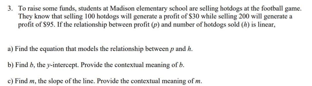 3. To raise some funds, students at Madison elementary school are selling hotdogs at the football game.
They know that selling 100 hotdogs will generate a profit of $30 while selling 200 will generate a
profit of $95. If the relationship between profit (p) and number of hotdogs sold (h) is linear,
a) Find the equation that models the relationship between p and h.
b) Find b, the y-intercept. Provide the contextual meaning of b.
c) Find m, the slope of the line. Provide the contextual meaning of m.
