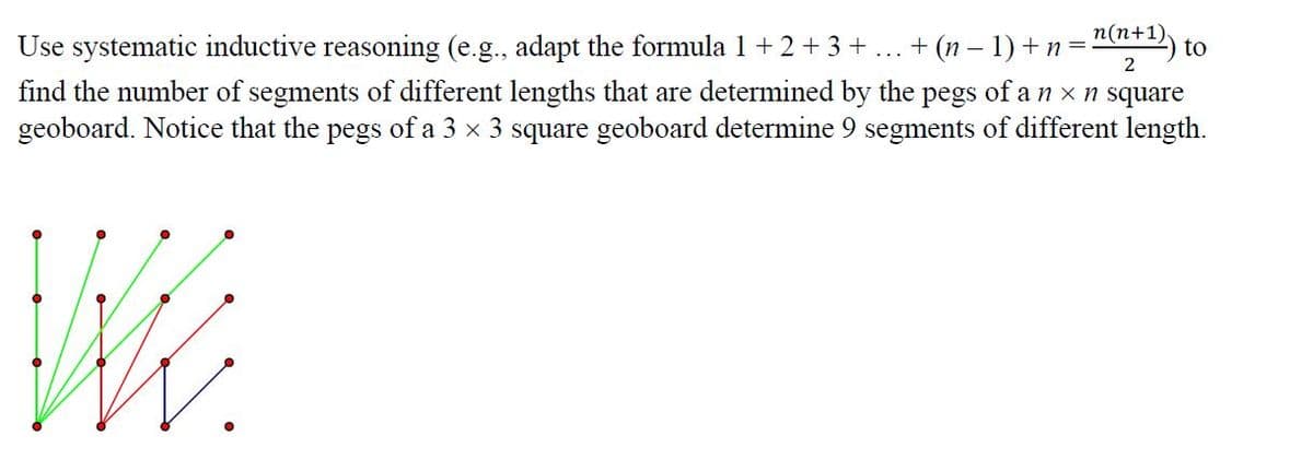 n(n+1)
Use systematic inductive reasoning (e.g., adapt the formula 1 +2 + 3 + ... + (n – 1) +n= to
2
find the number of segments of different lengths that are determined by the pegs of a n x n square
geoboard. Notice that the pegs of a 3 x 3 square geoboard determine 9 segments of different length.
WK.
