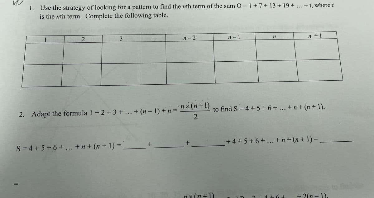 1. Use the strategy of looking for a pattern to find the nth term of the sum O = 1+7+ 13 + 19 + ... + t, where t
is the nth term. Complete the following table.
1
n- 2
n- 1
n +1
nx(n+1)
2. Adapt the formula 1 + 2+ 3 +... + (n – 1) +n =
to find S = 4 + 5 + 6 + ... + n + (n + 1).
%3D
S = 4 + 5+6 + ... + n + (n + 1) =
+ 4 + 5+ 6+
... +n + (n + 1)-
35 nx(n+1)
+ 2(n - 1),
