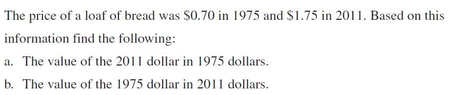 The price of a loaf of bread was $0.70 in 1975 and $1.75 in 2011. Based on this
information find the following:
a. The value of the 2011 dollar in 1975 dollars.
b. The value of the 1975 dollar in 2011 dollars.