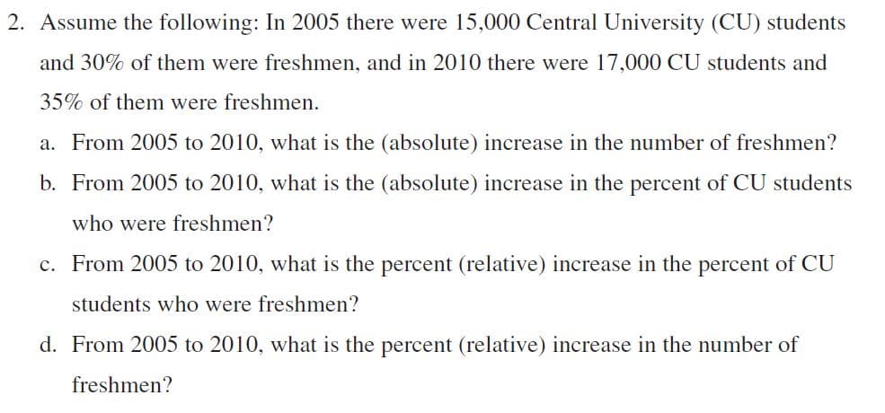 2. Assume the following: In 2005 there were 15,000 Central University (CU) students
and 30% of them were freshmen, and in 2010 there were 17,000 CU students and
35% of them were freshmen.
a. From 2005 to 2010, what is the (absolute) increase in the number of freshmen?
b. From 2005 to 2010, what is the (absolute) increase in the percent of CU students
who were freshmen?
c. From 2005 to 2010, what is the percent (relative) increase in the percent of CU
students who were freshmen?
d. From 2005 to 2010, what is the percent (relative) increase in the number of
freshmen?