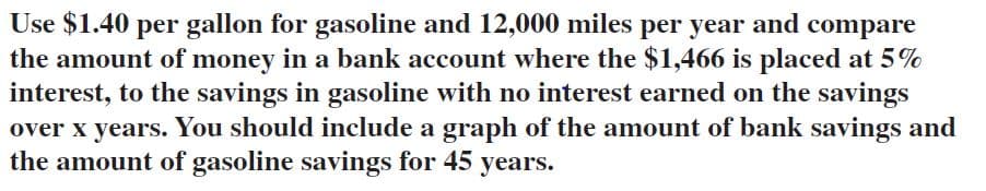 Use $1.40 per gallon for gasoline and 12,000 miles per year and compare
the amount of money in a bank account where the $1,466 is placed at 5%
interest, to the savings in gasoline with no interest earned on the savings
over x years. You should include a graph of the amount of bank savings and
the amount of gasoline savings for 45 years.