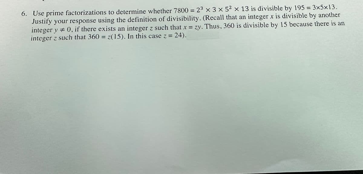 6. Use prime factorizations to determine whether 7800 = 2³ x 3 x 5² x 13 is divisible by 195 = 3×5×13.
Justify your response using the definition of divisibility. (Recall that an integer x is divisible by another
integer y = 0, if there exists an integer z such that x = zy. Thus, 360 is divisible by 15 because there is an
: 24).
integer z such that 360 = z(15). In this case z =