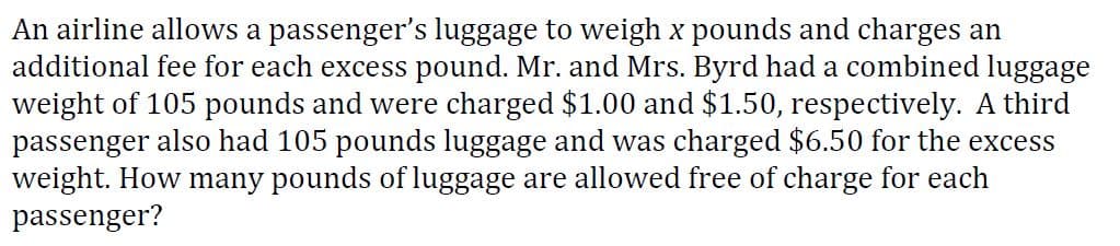 An airline allows a passenger's luggage to weigh x pounds and charges an
additional fee for each excess pound. Mr. and Mrs. Byrd had a combined luggage
weight of 105 pounds and were charged $1.00 and $1.50, respectively. A third
passenger also had 105 pounds luggage and was charged $6.50 for the excess
weight. How many pounds of luggage are allowed free of charge for each
passenger?