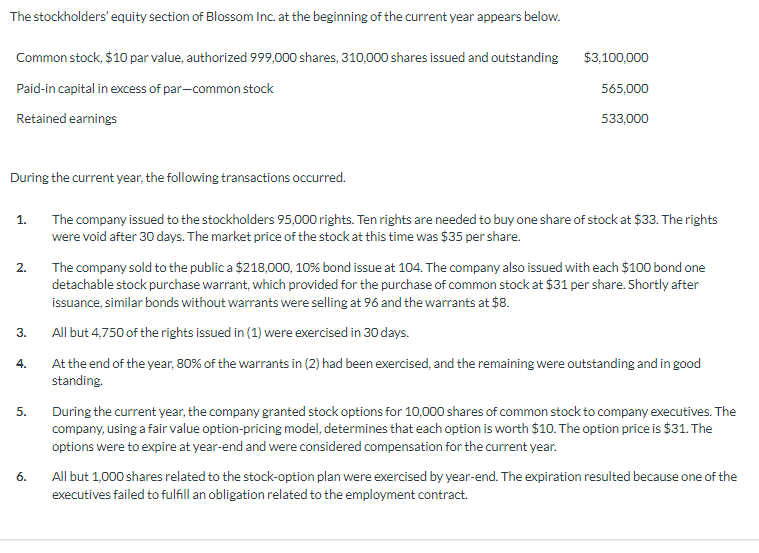 The stockholders' equity section of Blossom Inc. at the beginning of the current year appears below.
Common stock, $10 par value, authorized 999,000 shares, 310,000 shares issued and outstanding
Paid-in capital in excess of par-common stock
Retained earnings
During the current year, the following transactions occurred.
1.
2.
3.
4.
5.
6.
$3,100,000
565,000
533,000
The company issued to the stockholders 95,000 rights. Ten rights are needed to buy one share of stock at $33. The rights
were void after 30 days. The market price of the stock at this time was $35 per share.
The company sold to the public a $218,000, 10% bond issue at 104. The company also issued with each $100 bond one
detachable stock purchase warrant, which provided for the purchase of common stock at $31 per share. Shortly after
issuance, similar bonds without warrants were selling at 96 and the warrants at $8.
All but 4,750 of the rights issued in (1) were exercised in 30 days.
At the end of the year, 80% of the warrants in (2) had been exercised, and the remaining were outstanding and in good
standing.
During the current year, the company granted stock options for 10,000 shares of common stock to company executives. The
company, using a fair value option-pricing model, determines that each option is worth $10. The option price is $31. The
options were to expire at year-end and were considered compensation for the current year.
All but 1,000 shares related to the stock-option plan were exercised by year-end. The expiration resulted because one of the
executives failed to fulfill an obligation related to the employment contract.