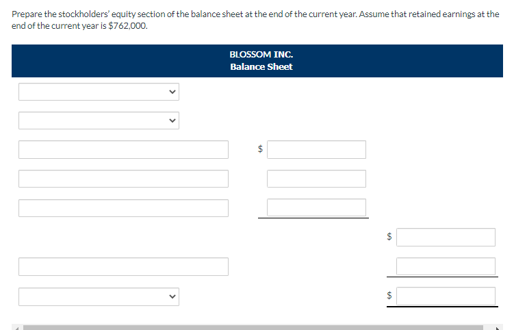 Prepare the stockholders' equity section of the balance sheet at the end of the current year. Assume that retained earnings at the
end of the current year is $762,000.
BLOSSOM INC.
Balance Sheet
$
tA
$
+A